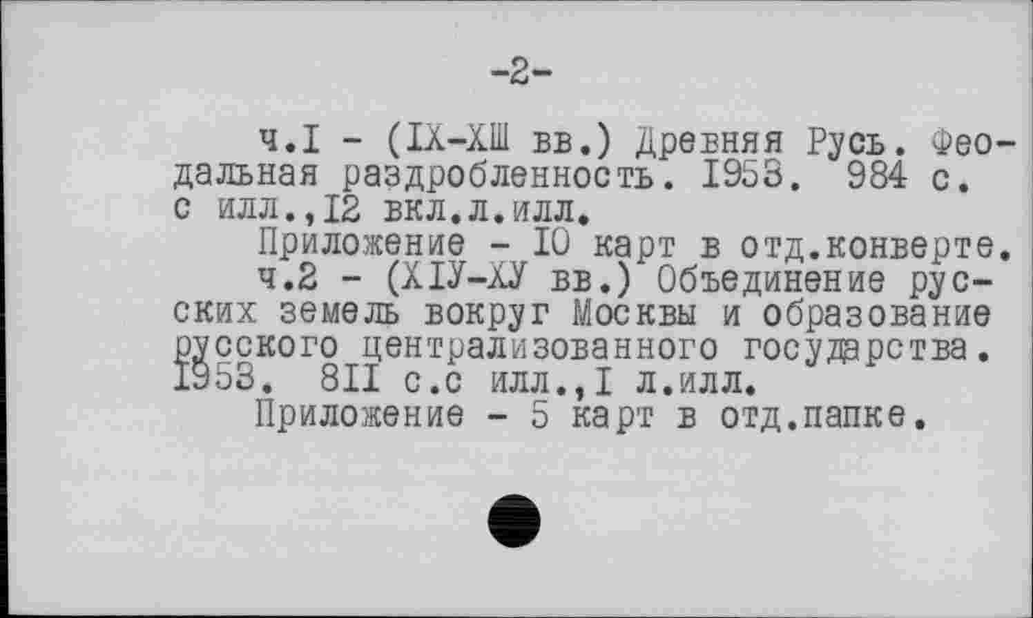 ﻿-2-
4.1	- (ІХ-ХШ вв.) Древняя Русь. Феодальная раздробленность. 1953. 984 с.
с илл.,12 вкл.л.илл.
Приложение - 10 карт в отд.конверте.
4.2	- (ХІУ-ХУ вв.) Объединение русских земель вокруг Москвы и образование русского централизованного государства. 1953. 811 с.с илл.,1 л.илл.
Приложение - 5 карт в отд.папке.